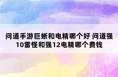 问道手游巨蜥和电精哪个好 问道强10雷怪和强12电精哪个费钱